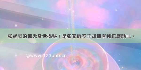 张起灵的惊天身世揭秘（是张家的养子却拥有纯正麒麟血）