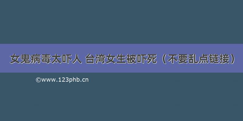 女鬼病毒太吓人 台湾女生被吓死（不要乱点链接）