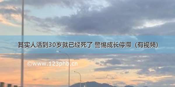 其实人活到30岁就已经死了 警惕成长停滞（有视频）