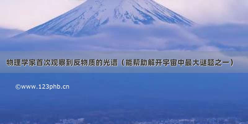 物理学家首次观察到反物质的光谱（能帮助解开宇宙中最大谜题之一）