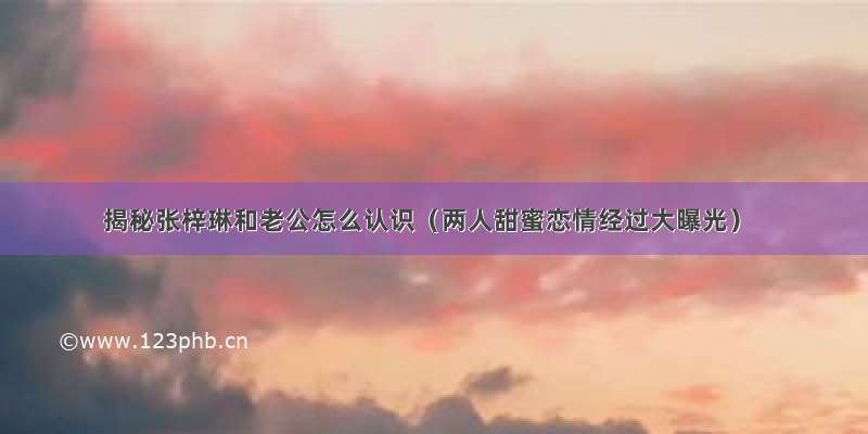 揭秘张梓琳和老公怎么认识（两人甜蜜恋情经过大曝光）