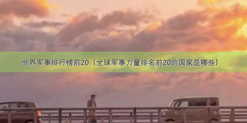 世界军事排行榜前20（全球军事力量排名前20的国家是哪些）