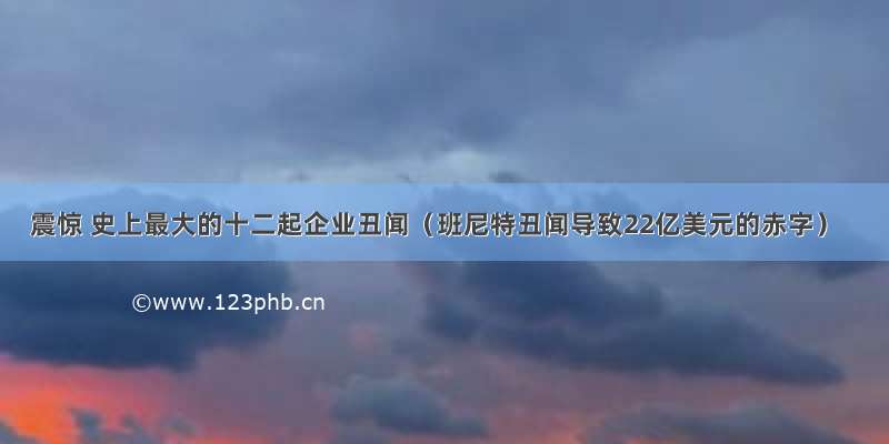 震惊 史上最大的十二起企业丑闻（班尼特丑闻导致22亿美元的赤字）