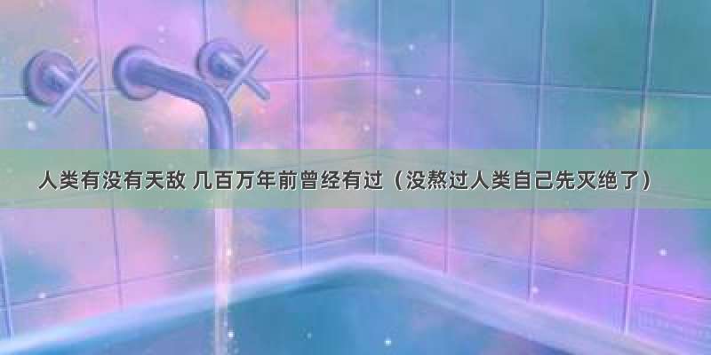 人类有没有天敌 几百万年前曾经有过（没熬过人类自己先灭绝了）