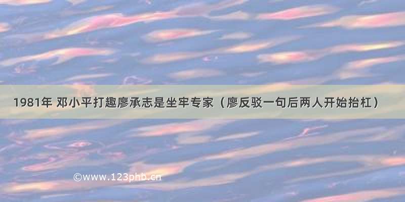 1981年 邓小平打趣廖承志是坐牢专家（廖反驳一句后两人开始抬杠）