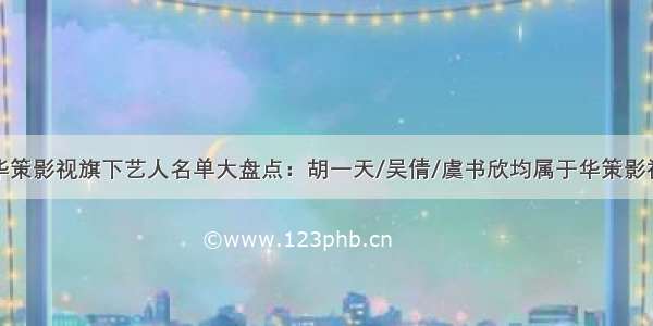 华策影视旗下艺人名单大盘点：胡一天/吴倩/虞书欣均属于华策影视