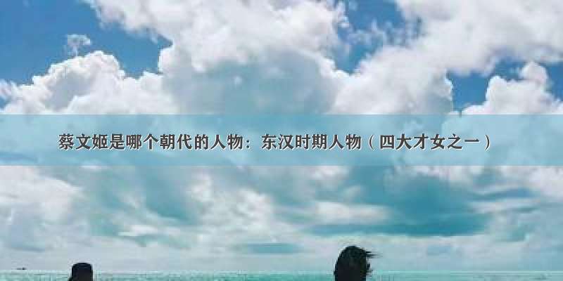 蔡文姬是哪个朝代的人物：东汉时期人物（四大才女之一）