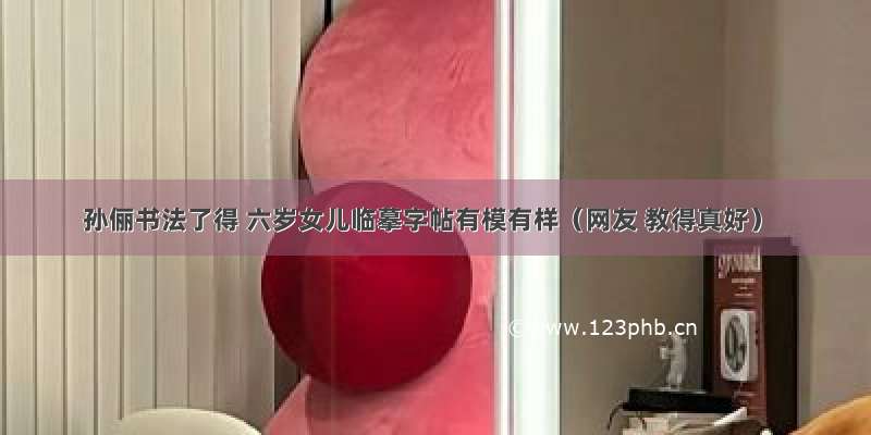 孙俪书法了得 六岁女儿临摹字帖有模有样（网友 教得真好）