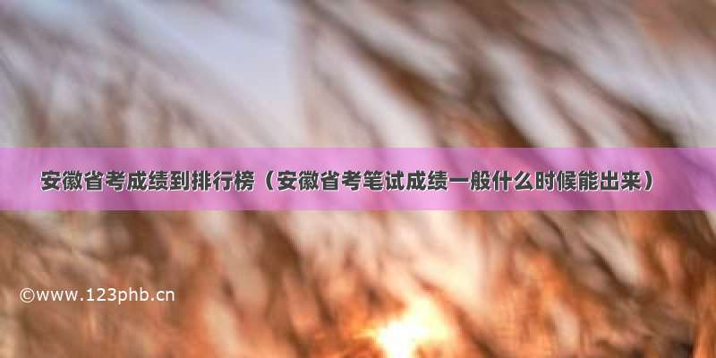 安徽省考成绩到排行榜（安徽省考笔试成绩一般什么时候能出来）