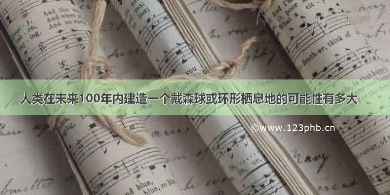 人类在未来100年内建造一个戴森球或环形栖息地的可能性有多大