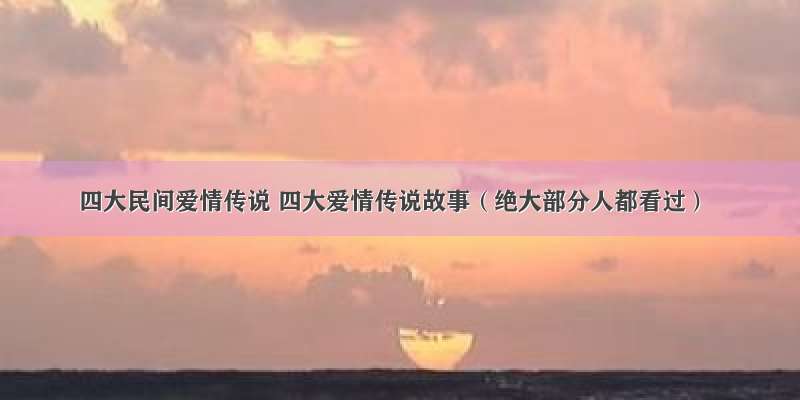 四大民间爱情传说 四大爱情传说故事（绝大部分人都看过）