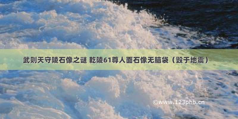 武则天守陵石像之谜 乾陵61尊人面石像无脑袋（毁于地震）