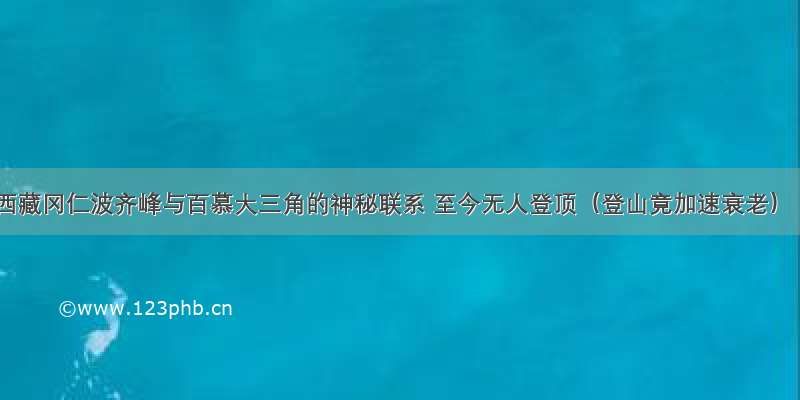 西藏冈仁波齐峰与百慕大三角的神秘联系 至今无人登顶（登山竟加速衰老）