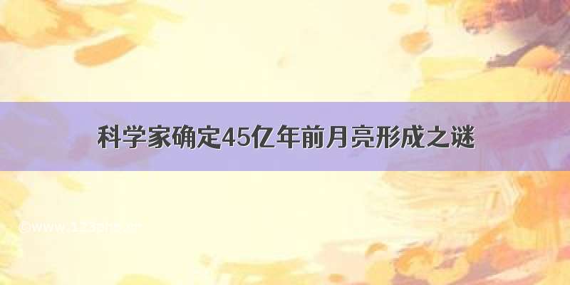 科学家确定45亿年前月亮形成之谜