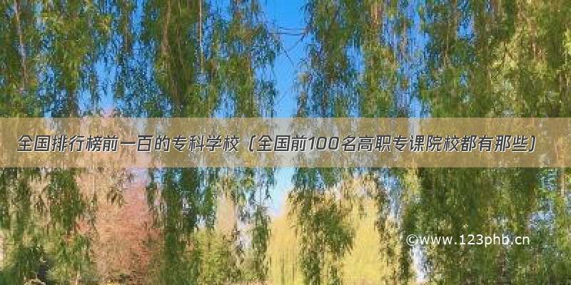 全国排行榜前一百的专科学校（全国前100名高职专课院校都有那些）