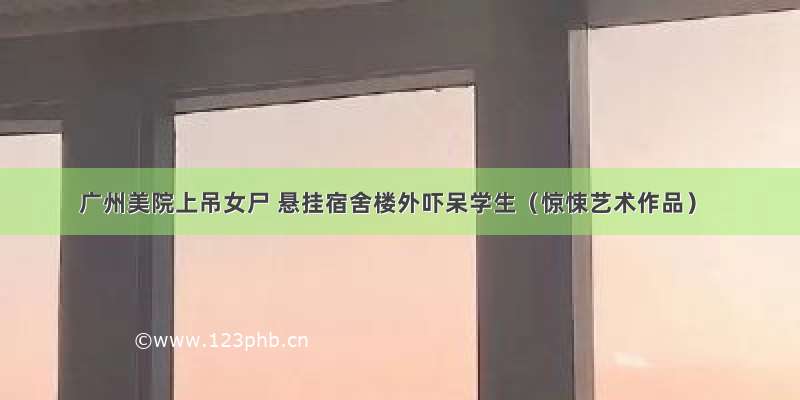 广州美院上吊女尸 悬挂宿舍楼外吓呆学生（惊悚艺术作品）