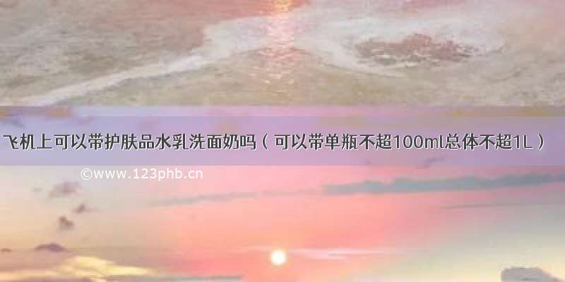 飞机上可以带护肤品水乳洗面奶吗（可以带单瓶不超100ml总体不超1L）