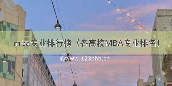 mba专业排行榜（各高校MBA专业排名）
