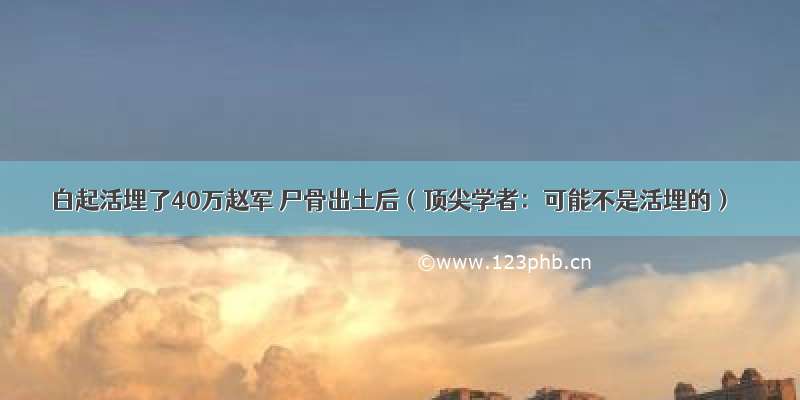 白起活埋了40万赵军 尸骨出土后（顶尖学者：可能不是活埋的）