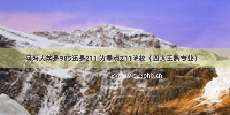 河海大学是985还是211 为重点211院校（四大王牌专业）