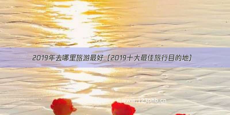 2019年去哪里旅游最好（2019十大最佳旅行目的地）