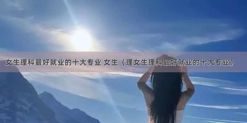 女生理科最好就业的十大专业 女生（理女生理科最好就业的十大专业）