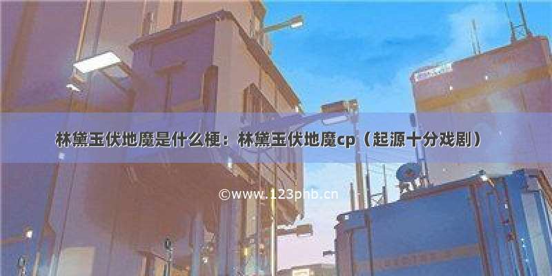 林黛玉伏地魔是什么梗：林黛玉伏地魔cp（起源十分戏剧）