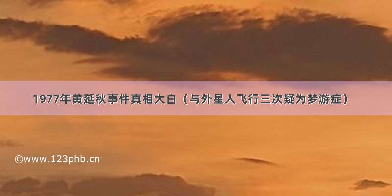 1977年黄延秋事件真相大白（与外星人飞行三次疑为梦游症）