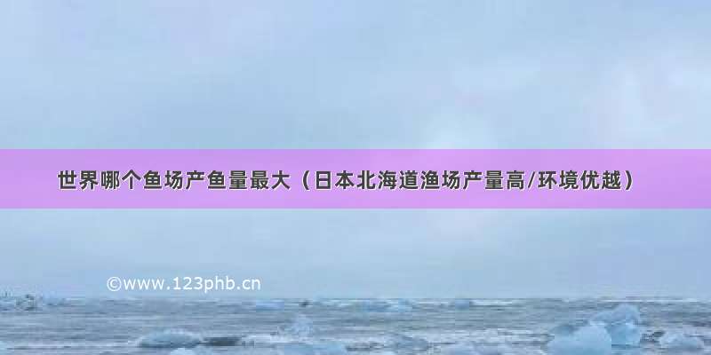 世界哪个鱼场产鱼量最大（日本北海道渔场产量高/环境优越）