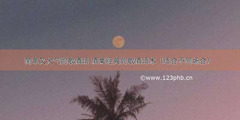 简单又大气的敬酒话 酒桌经典的敬酒话术（适合不同场合）