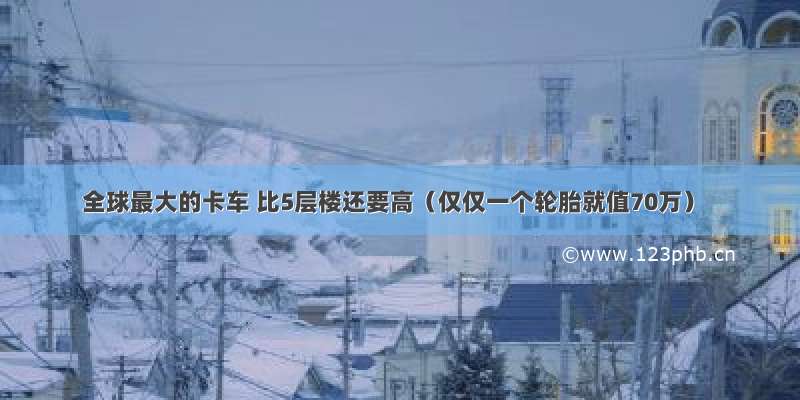 全球最大的卡车 比5层楼还要高（仅仅一个轮胎就值70万）