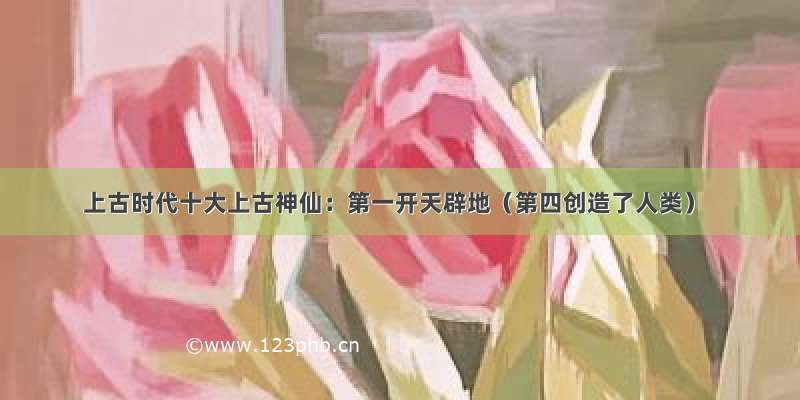 上古时代十大上古神仙：第一开天辟地（第四创造了人类）