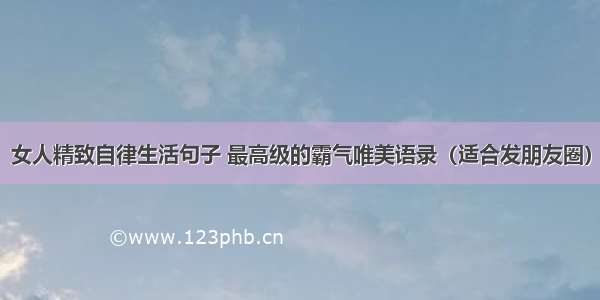 女人精致自律生活句子 最高级的霸气唯美语录（适合发朋友圈）