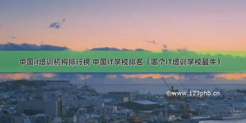 中国it培训机构排行榜 中国IT学校排名（哪个IT培训学校最牛）