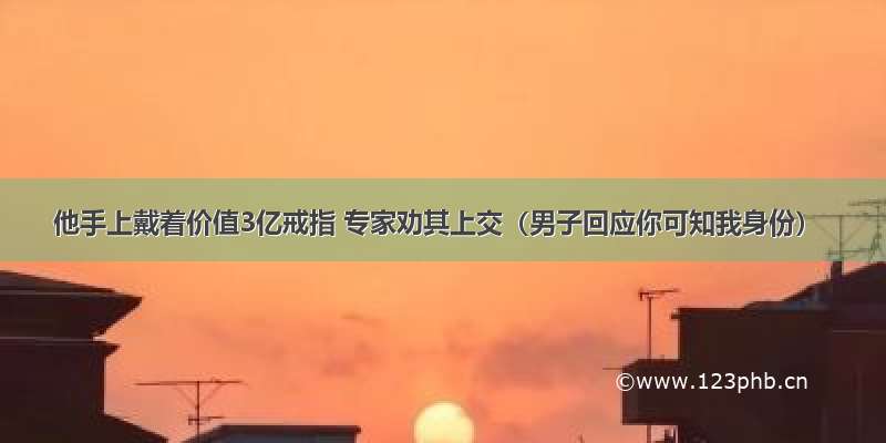 他手上戴着价值3亿戒指 专家劝其上交（男子回应你可知我身份）