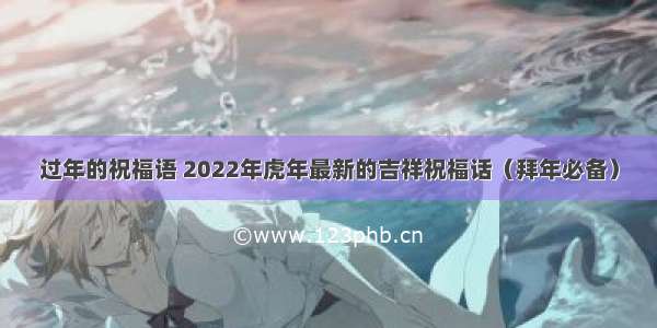 过年的祝福语 2022年虎年最新的吉祥祝福话（拜年必备）