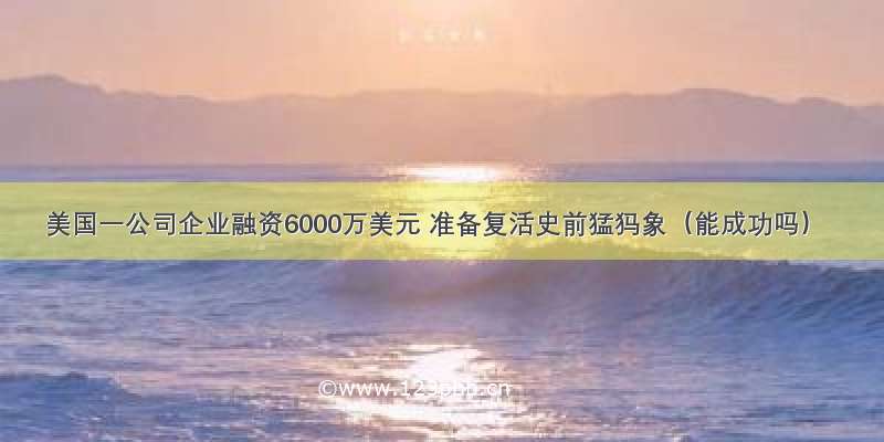 美国一公司企业融资6000万美元 准备复活史前猛犸象（能成功吗）