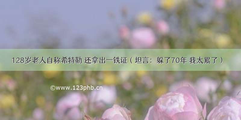 128岁老人自称希特勒 还拿出一铁证（坦言：躲了70年 我太累了）