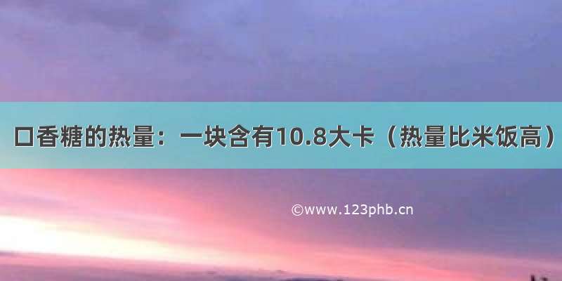 口香糖的热量：一块含有10.8大卡（热量比米饭高）