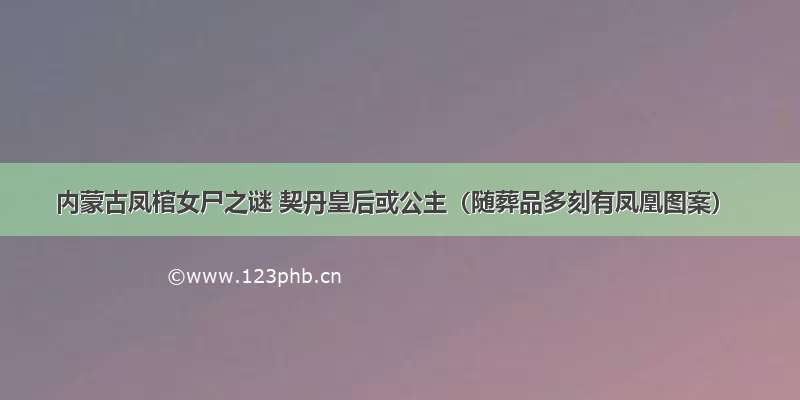 内蒙古凤棺女尸之谜 契丹皇后或公主（随葬品多刻有凤凰图案）