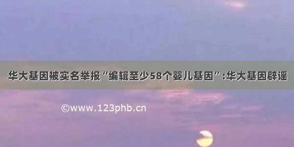 华大基因被实名举报“编辑至少58个婴儿基因”:华大基因辟谣