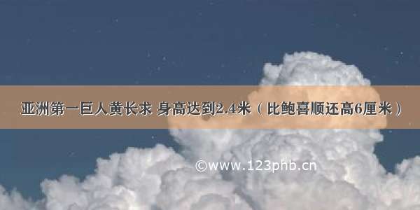 亚洲第一巨人黄长求 身高达到2.4米（比鲍喜顺还高6厘米）