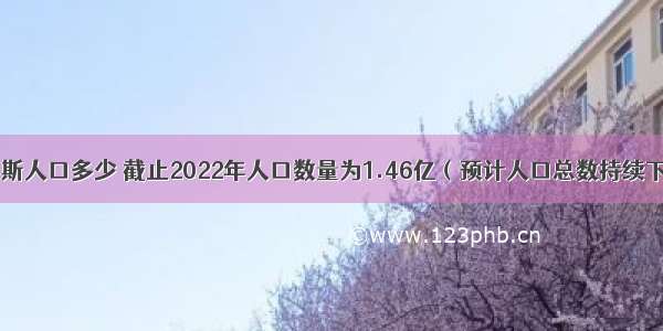 俄罗斯人口多少 截止2022年人口数量为1.46亿（预计人口总数持续下降）