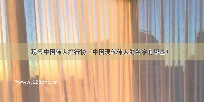 现代中国伟人排行榜（中国现代伟人的名字有哪些）