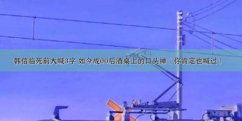 韩信临死前大喊3字 如今成00后酒桌上的口头禅（你肯定也喊过）