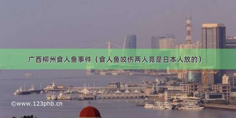 广西柳州食人鱼事件（食人鱼咬伤两人竟是日本人放的）