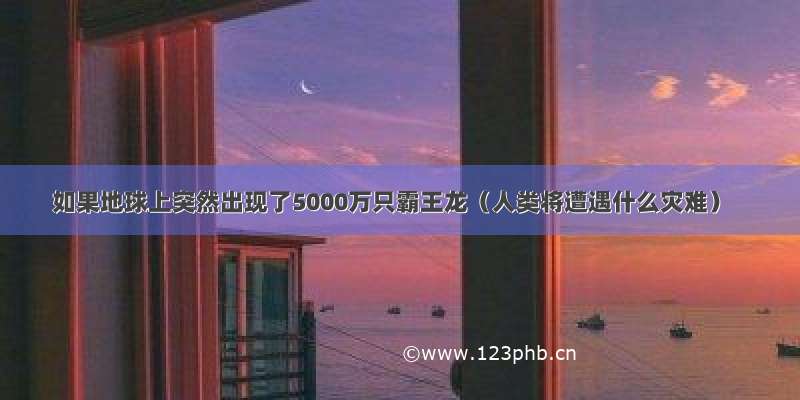 如果地球上突然出现了5000万只霸王龙（人类将遭遇什么灾难）