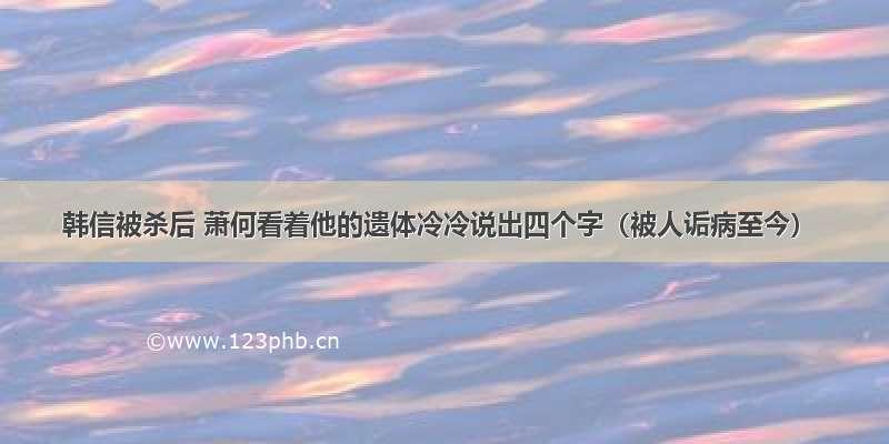 韩信被杀后 萧何看着他的遗体冷冷说出四个字（被人诟病至今）