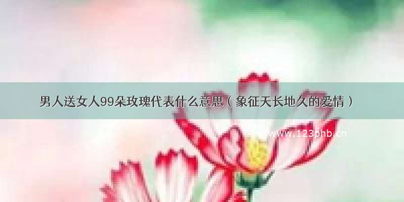 男人送女人99朵玫瑰代表什么意思（象征天长地久的爱情）