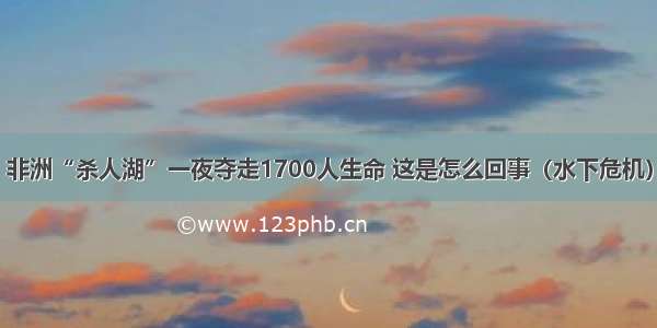 非洲“杀人湖”一夜夺走1700人生命 这是怎么回事（水下危机）